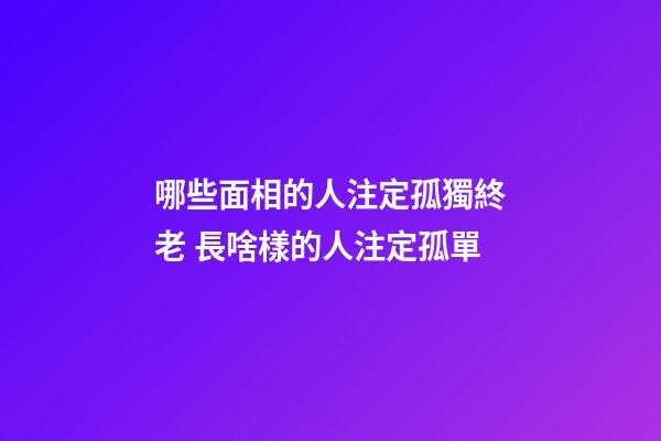哪些面相的人注定孤獨終老 長啥樣的人注定孤單